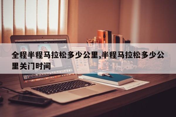 全程半程马拉松多少公里,半程马拉松多少公里关门时间